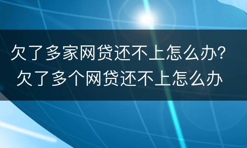 欠了多家网贷还不上怎么办？ 欠了多个网贷还不上怎么办