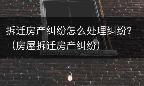 拆迁房产纠纷怎么处理纠纷？（房屋拆迁房产纠纷）