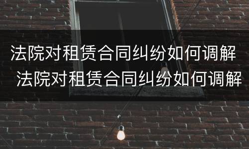 法院对租赁合同纠纷如何调解 法院对租赁合同纠纷如何调解的