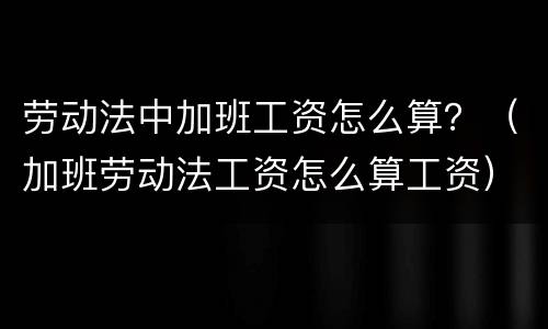 劳动法中加班工资怎么算？（加班劳动法工资怎么算工资）