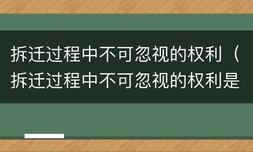 拆迁过程中不可忽视的权利（拆迁过程中不可忽视的权利是）