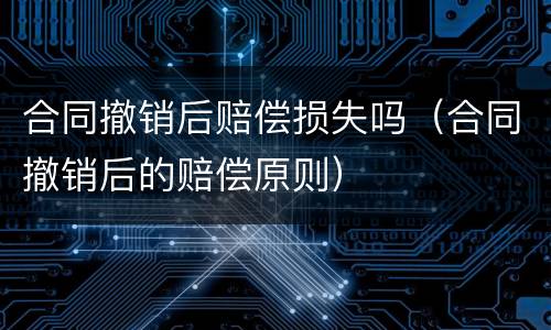 合同撤销后赔偿损失吗（合同撤销后的赔偿原则）