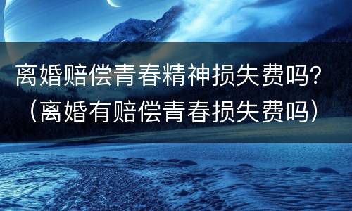 离婚赔偿青春精神损失费吗？（离婚有赔偿青春损失费吗）