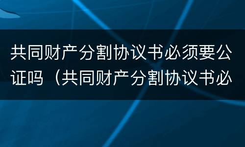 共同财产分割协议书必须要公证吗（共同财产分割协议书必须要公证吗有效吗）