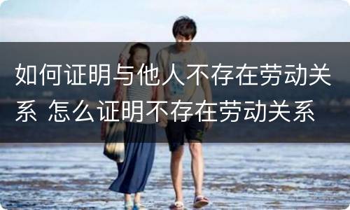 如何证明与他人不存在劳动关系 怎么证明不存在劳动关系