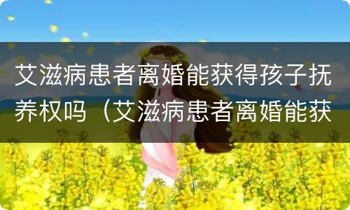 艾滋病患者离婚能获得孩子抚养权吗（艾滋病患者离婚能获得孩子抚养权吗视频）