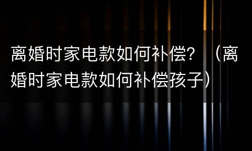 离婚时家电款如何补偿？（离婚时家电款如何补偿孩子）
