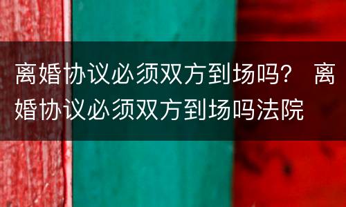 离婚协议必须双方到场吗？ 离婚协议必须双方到场吗法院