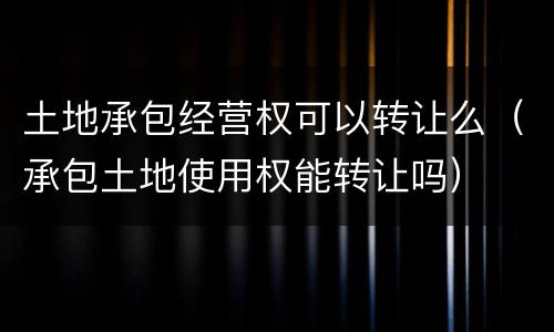 土地承包经营权可以转让么（承包土地使用权能转让吗）