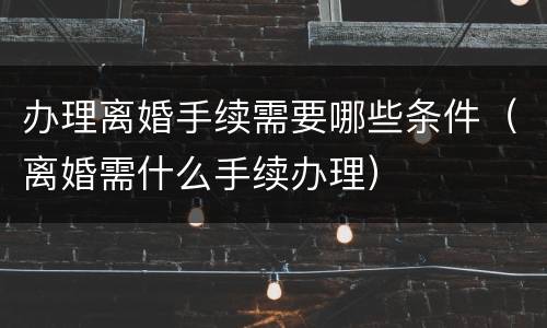 办理离婚手续需要哪些条件（离婚需什么手续办理）