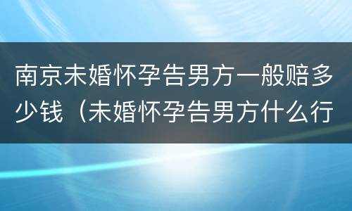 南京未婚怀孕告男方一般赔多少钱（未婚怀孕告男方什么行政责任）