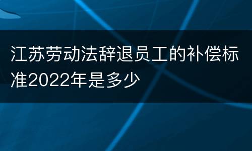 江苏劳动法辞退员工的补偿标准2022年是多少