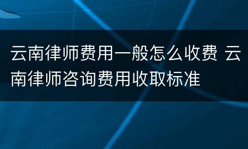 云南律师费用一般怎么收费 云南律师咨询费用收取标准