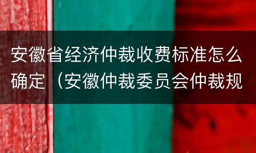 安徽省经济仲裁收费标准怎么确定（安徽仲裁委员会仲裁规则）