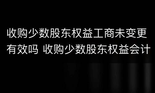 收购少数股东权益工商未变更有效吗 收购少数股东权益会计处理