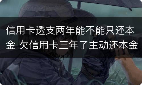 信用卡透支两年能不能只还本金 欠信用卡三年了主动还本金可以吗?
