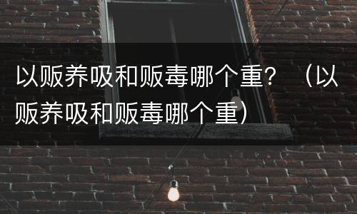以贩养吸和贩毒哪个重？（以贩养吸和贩毒哪个重）