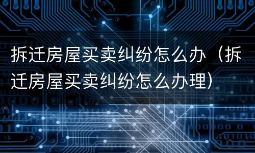拆迁房屋买卖纠纷怎么办（拆迁房屋买卖纠纷怎么办理）