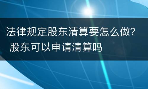 法律规定股东清算要怎么做？ 股东可以申请清算吗