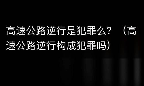 高速公路逆行是犯罪么？（高速公路逆行构成犯罪吗）
