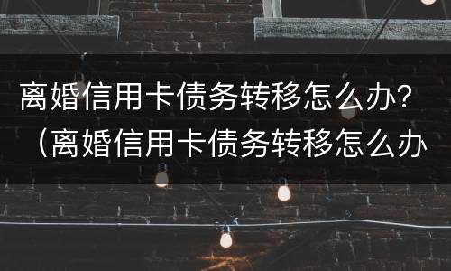 离婚信用卡债务转移怎么办？（离婚信用卡债务转移怎么办理）