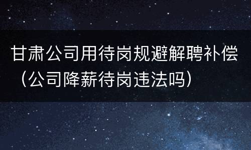 甘肃公司用待岗规避解聘补偿（公司降薪待岗违法吗）