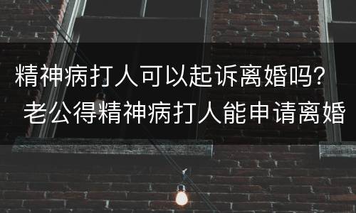 精神病打人可以起诉离婚吗？ 老公得精神病打人能申请离婚吗