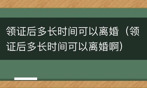 领证后多长时间可以离婚（领证后多长时间可以离婚啊）