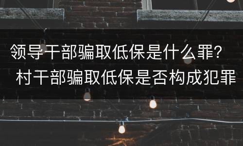 领导干部骗取低保是什么罪？ 村干部骗取低保是否构成犯罪