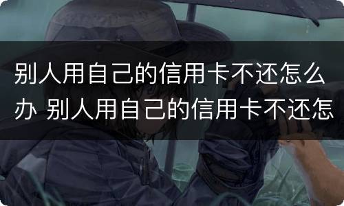 别人用自己的信用卡不还怎么办 别人用自己的信用卡不还怎么办呀