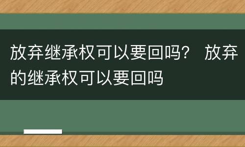 放弃继承权可以要回吗？ 放弃的继承权可以要回吗