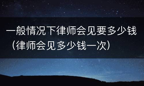 一般情况下律师会见要多少钱（律师会见多少钱一次）
