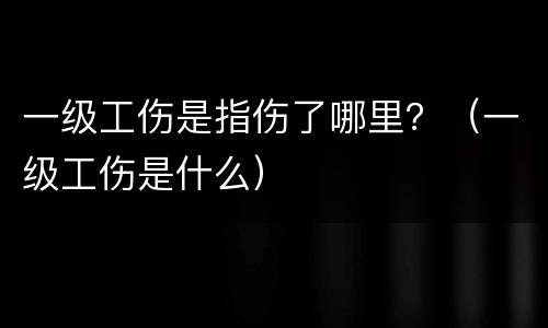 一级工伤是指伤了哪里？（一级工伤是什么）