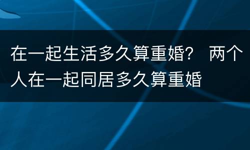 在一起生活多久算重婚？ 两个人在一起同居多久算重婚