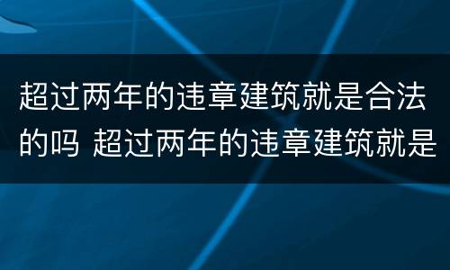 超过两年的违章建筑就是合法的吗 超过两年的违章建筑就是合法的吗