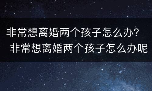 非常想离婚两个孩子怎么办？ 非常想离婚两个孩子怎么办呢