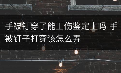 手被钉穿了能工伤鉴定上吗 手被钉子打穿该怎么弄