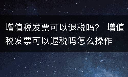 增值税发票可以退税吗？ 增值税发票可以退税吗怎么操作