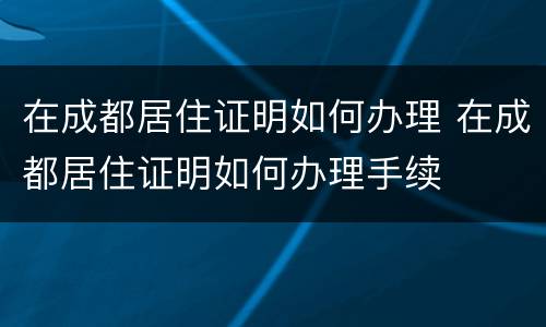 在成都居住证明如何办理 在成都居住证明如何办理手续