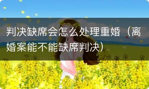 判决缺席会怎么处理重婚（离婚案能不能缺席判决）