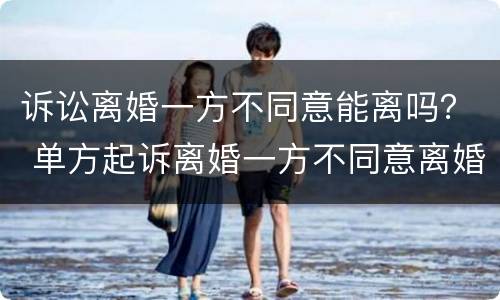 诉讼离婚一方不同意能离吗？ 单方起诉离婚一方不同意离婚能离吗