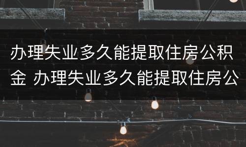 办理失业多久能提取住房公积金 办理失业多久能提取住房公积金啊