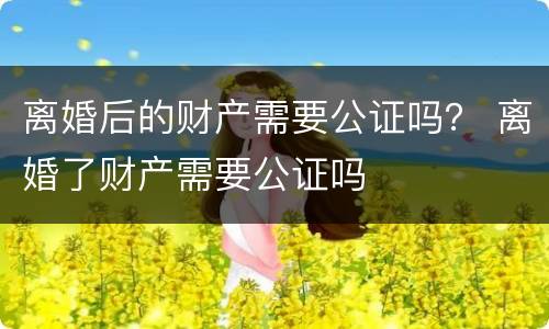 离婚后的财产需要公证吗？ 离婚了财产需要公证吗