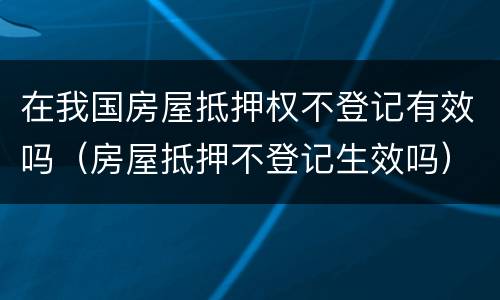 在我国房屋抵押权不登记有效吗（房屋抵押不登记生效吗）