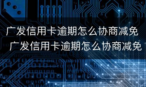 广发信用卡逾期怎么协商减免 广发信用卡逾期怎么协商减免违约金