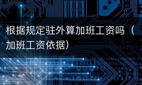 根据规定驻外算加班工资吗（加班工资依据）
