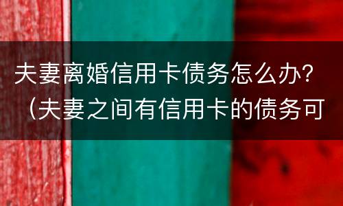夫妻离婚信用卡债务怎么办？（夫妻之间有信用卡的债务可以离婚吗）
