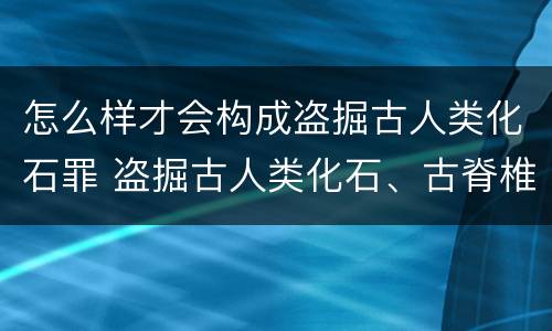怎么样才会构成盗掘古人类化石罪 盗掘古人类化石、古脊椎动物化石罪