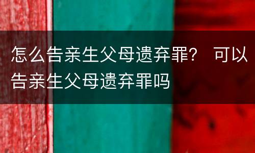 怎么告亲生父母遗弃罪？ 可以告亲生父母遗弃罪吗