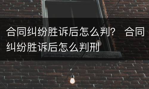 合同纠纷胜诉后怎么判？ 合同纠纷胜诉后怎么判刑